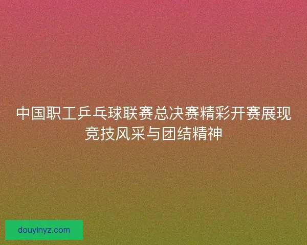 中国职工乒乓球联赛总决赛精彩开赛展现竞技风采与团结精神